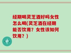 经期喝灵芝酒好吗女性怎么喝(灵芝酒在经期能否饮用？女性该如何饮用？)