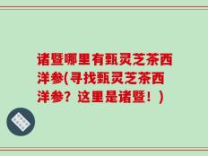 诸暨哪里有甄灵芝茶西洋参(寻找甄灵芝茶西洋参？这里是诸暨！)