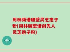 周林频谱破壁灵芝孢子粉(周林破壁谱创先人灵芝孢子粉)