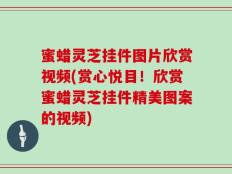 蜜蜡灵芝挂件图片欣赏视频(赏心悦目！欣赏蜜蜡灵芝挂件精美图案的视频)