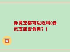 赤灵芝都可以吃吗(赤灵芝能否食用？)