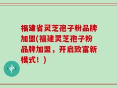 福建省灵芝孢子粉品牌加盟(福建灵芝孢子粉品牌加盟，开启致富新模式！)