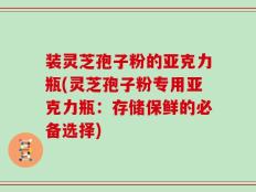 装灵芝孢子粉的亚克力瓶(灵芝孢子粉专用亚克力瓶：存储保鲜的必备选择)