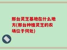 邢台灵芝基地在什么地方(邢台种植灵芝的农场位于何处)