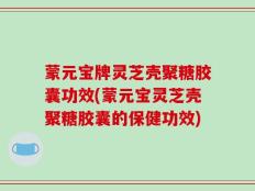 蒙元宝牌灵芝壳聚糖胶囊功效(蒙元宝灵芝壳聚糖胶囊的保健功效)