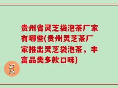 贵州省灵芝袋泡茶厂家有哪些(贵州灵芝茶厂家推出灵芝袋泡茶，丰富品类多款口味)