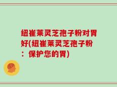 纽崔莱灵芝孢子粉对胃好(纽崔莱灵芝孢子粉：保护您的胃)