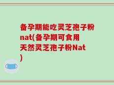 备孕期能吃灵芝孢子粉nat(备孕期可食用天然灵芝孢子粉Nat)
