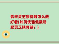 翡翠灵芝锁骨链怎么戴好看(如何优雅佩戴翡翠灵芝锁骨链？)