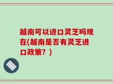 越南可以进口灵芝吗现在(越南是否有灵芝进口政策？)