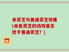 赤灵芝与普通灵芝效果(赤色灵芝的功效是否优于普通灵芝？)