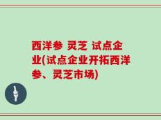 西洋参 灵芝 试点企业(试点企业开拓西洋参、灵芝市场)