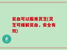 贫血可以服用灵芝(灵芝可缓解贫血，安全有效)