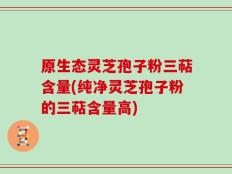 原生态灵芝孢子粉三萜含量(纯净灵芝孢子粉的三萜含量高)