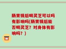 肠胃镜后喝灵芝可以吗有影响吗(肠胃镜后能否喝灵芝？对身体有影响吗？)