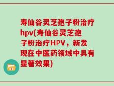 寿仙谷灵芝孢子粉治疗hpv(寿仙谷灵芝孢子粉治疗HPV，新发现在中医药领域中具有显著效果)