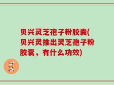 贝兴灵芝孢子粉胶囊(贝兴灵推出灵芝孢子粉胶囊，有什么功效)