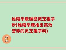 维樱华康破壁灵芝孢子粉(维樱华康推出高效营养的灵芝孢子粉)