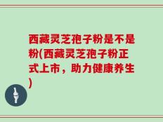 西藏灵芝孢子粉是不是粉(西藏灵芝孢子粉正式上市，助力健康养生)