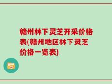 赣州林下灵芝开采价格表(赣州地区林下灵芝价格一览表)