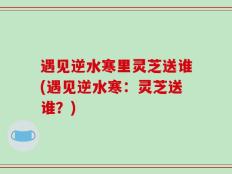 遇见逆水寒里灵芝送谁(遇见逆水寒：灵芝送谁？)