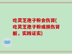 吃灵芝孢子粉会伤肾(吃灵芝孢子粉或损伤肾脏，实践证实)