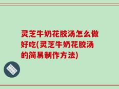 灵芝牛奶花胶汤怎么做好吃(灵芝牛奶花胶汤的简易制作方法)