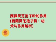 西藏灵芝孢子粉的作用(西藏灵芝孢子粉：功效与作用解析)
