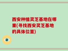 西安种植灵芝基地在哪里(寻找西安灵芝基地的具体位置)