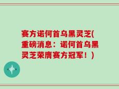 赛方诺何首乌黑灵芝(重磅消息：诺何首乌黑灵芝荣膺赛方冠军！)