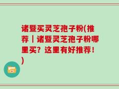 诸暨买灵芝孢子粉(推荐｜诸暨灵芝孢子粉哪里买？这里有好推荐！)