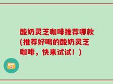 酸奶灵芝咖啡推荐哪款(推荐好喝的酸奶灵芝咖啡，快来试试！)