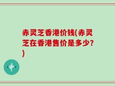 赤灵芝香港价钱(赤灵芝在香港售价是多少？)