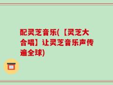 配灵芝音乐(【灵芝大合唱】让灵芝音乐声传遍全球)