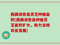 西藏波密县灵芝种植面积(西藏波密县种植灵芝面积扩大，助力当地农业发展)