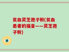 贫血灵芝孢子粉(贫血患者的福音——灵芝孢子粉)