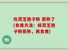 吃灵芝孢子粉 蒸熟了(食用方法：将灵芝孢子粉蒸熟，再食用)