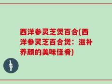西洋参灵芝煲百合(西洋参灵芝百合煲：滋补养颜的美味佳肴)