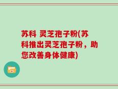 苏科 灵芝孢子粉(苏科推出灵芝孢子粉，助您改善身体健康)