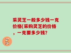 采灵芝一般多少钱一克价格(采购灵芝的价格，一克要多少钱？