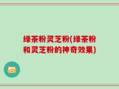 绿茶粉灵芝粉(绿茶粉和灵芝粉的神奇效果)