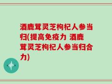 酒鹿茸灵芝枸杞人参当归(提高免疫力 酒鹿茸灵芝枸杞人参当归合力)
