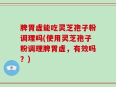 脾胃虚能吃灵芝孢子粉调理吗(使用灵芝孢子粉调理脾胃虚，有效吗？)