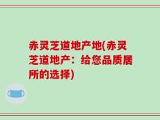 赤灵芝道地产地(赤灵芝道地产：给您品质居所的选择)
