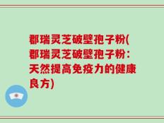 郡瑞灵芝破壁孢子粉(郡瑞灵芝破壁孢子粉：天然提高免疫力的健康良方)