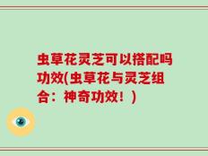 虫草花灵芝可以搭配吗功效(虫草花与灵芝组合：神奇功效！)