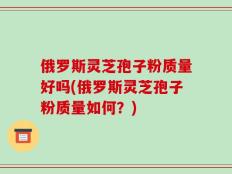 俄罗斯灵芝孢子粉质量好吗(俄罗斯灵芝孢子粉质量如何？)