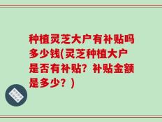 种植灵芝大户有补贴吗多少钱(灵芝种植大户是否有补贴？补贴金额是多少？)