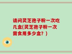 请问灵芝孢子粉一次吃几盒(灵芝孢子粉一次需食用多少盒？)