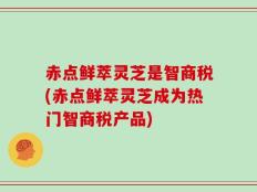 赤点鲜萃灵芝是智商税(赤点鲜萃灵芝成为热门智商税产品)